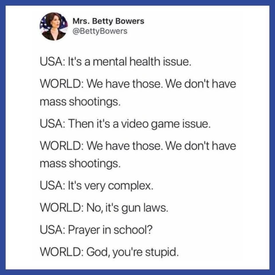 Mrs Betty Bowers BettyBowers USA Its a mental health issue WORLD We have those We dont have mass shootings USA Then its a video game issue WORLD We have those We dont have mass shootings USA Its very complex WORLD No its gun laws USA Prayer in school WORLD God youre stupid