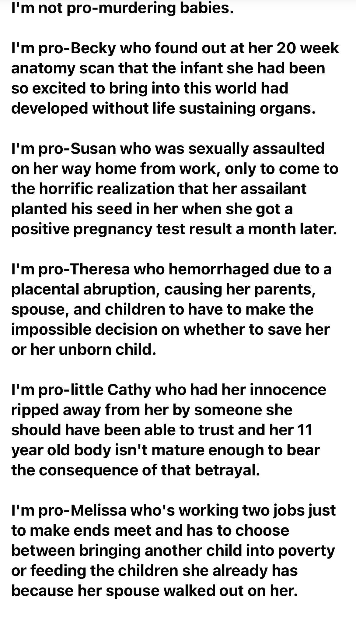 Im not pro murdering babies Im pro Becky who found out at her 20 week anatomy scan that the infant she had been so excited to bring into this world had developed without life sustaining organs Im pro Susan who was sexually assaulted on her way home from work only to come to the horrific realization that her assailant planted his seed in her when she got a positive pregnancy test result a month lat