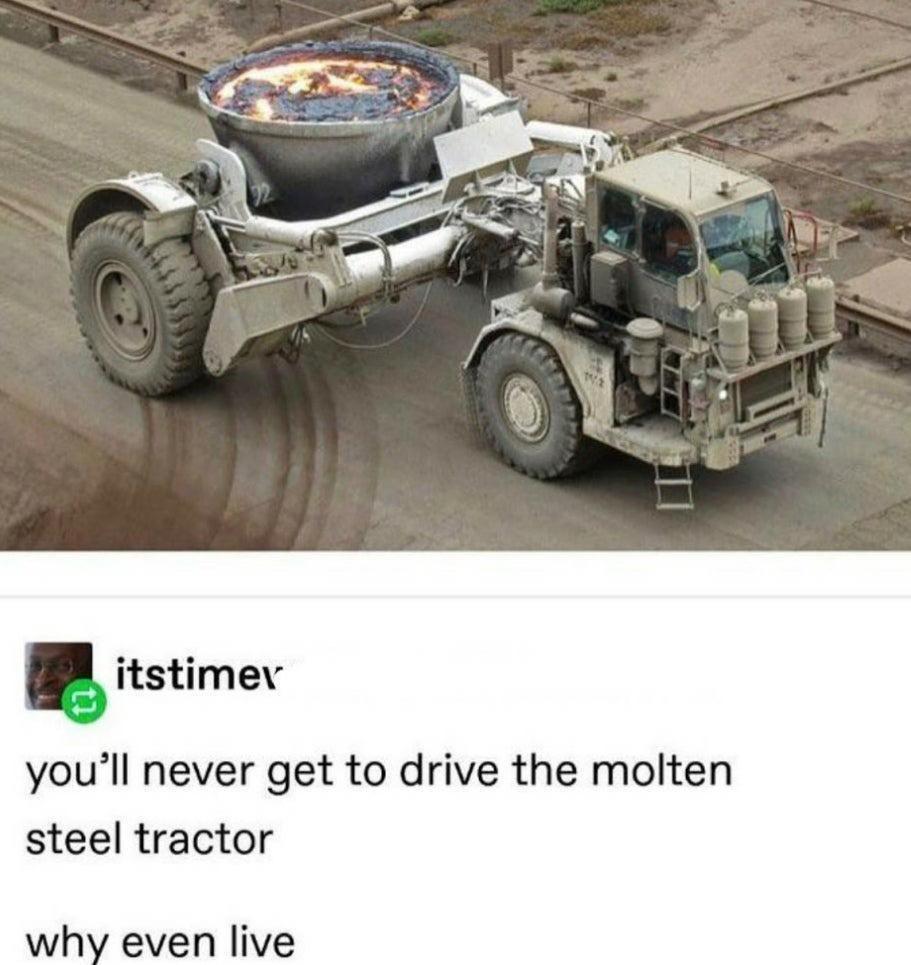 itstimev youll never get to drive the molten steel tractor why even live