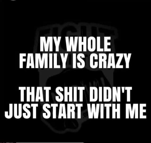 MY WHOLE FAMILY IS CRAZY
THAT SHIT DIDN'T JUST START WITH ME