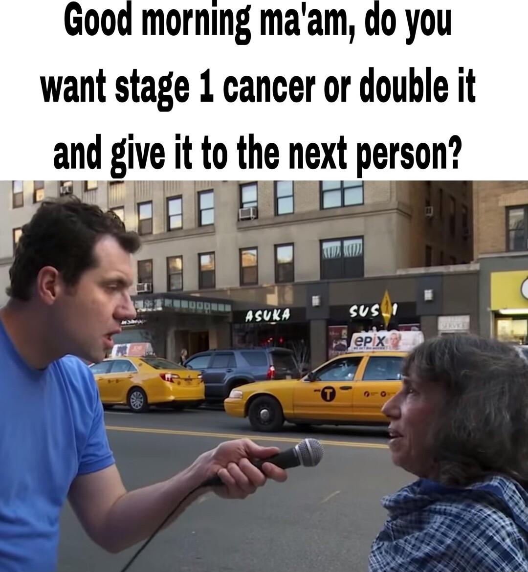 morning maam do you want stage 1 cancer or double it and glve itto the next person