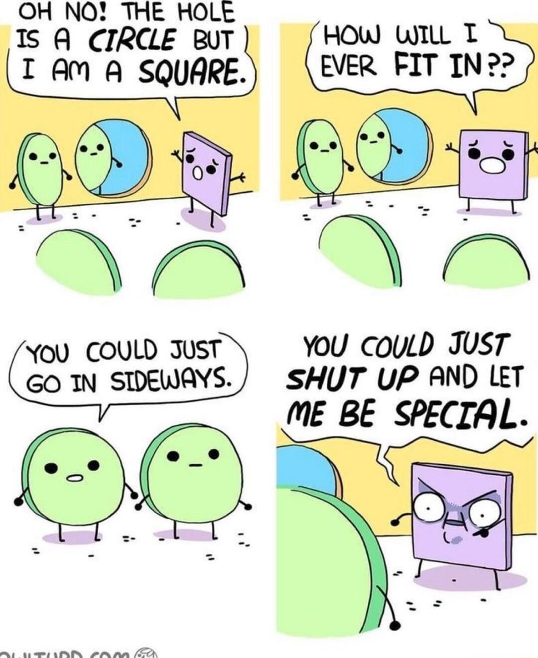 OH NO THE HOLE IS A CIRCLE BUT HOW WIlL T I AM A SQUARE EVER FIT IN You COULD JusT You couLb Just GO IN SIDEWAYS SHUT UP AND LET ME BE SPECIAL O e A aD