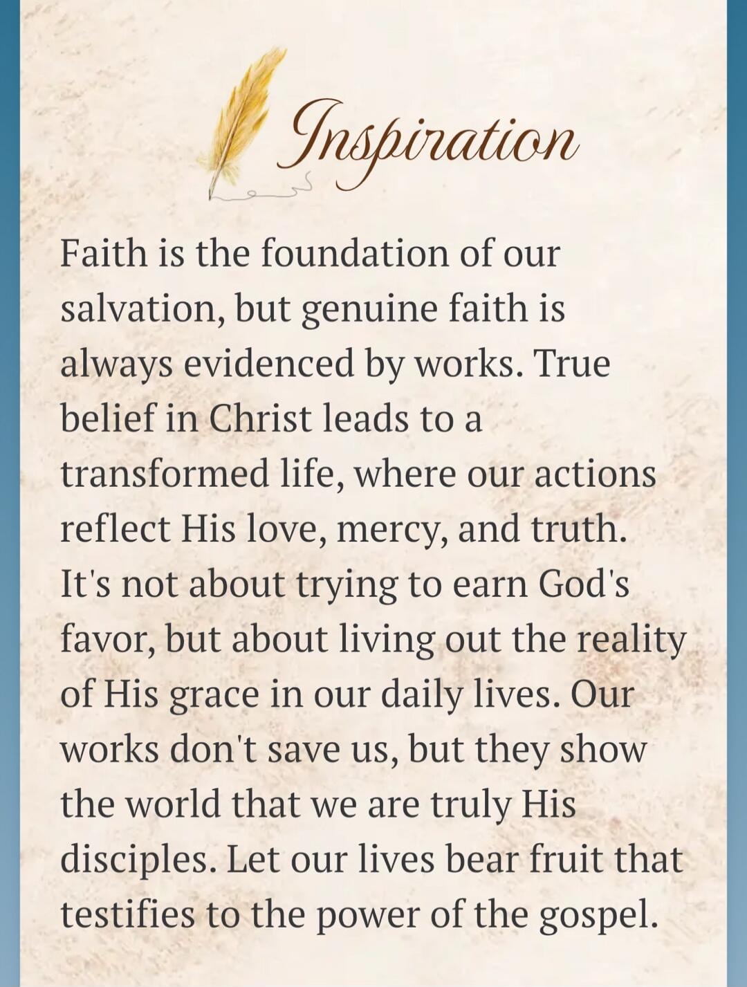 Inspiration Faith is the foundation of our salvation, but genuine faith is always evidenced by works. True belief in Christ leads to a transformed life, where our actions reflect His love, mercy, and truth. It's not about trying to earn God's favor, but about living out the reality of His grace in our daily lives. Our works don't save us, but they 