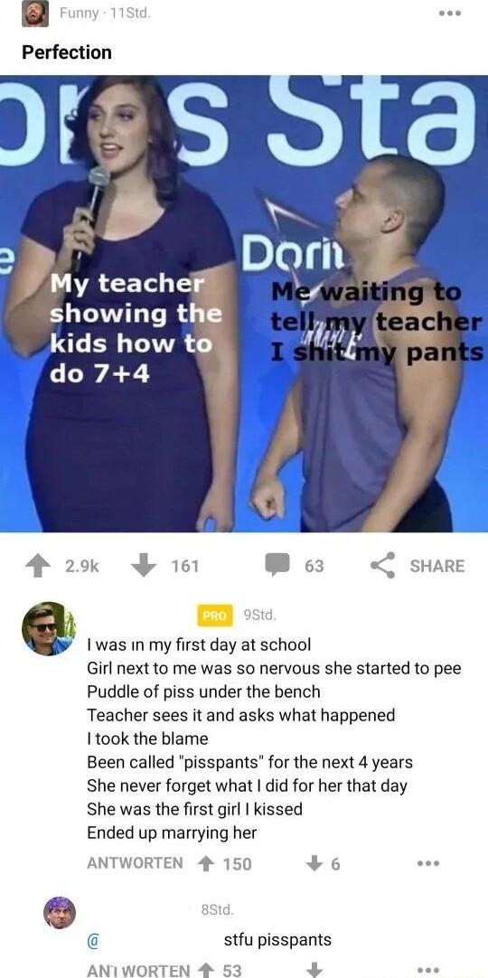 Perfection LR EETL T showing t kids how to do74 Iwas inmy first day at school Girl next to me was so nervous she started to pee Puddle of piss under the bench Teacher sees it and asks what happened Itook the blame Been called pisspants for the next 4 years She never forget what did for her that day She was the first girl kissed Ended up marrying her stfu pisspants N 4 5 3