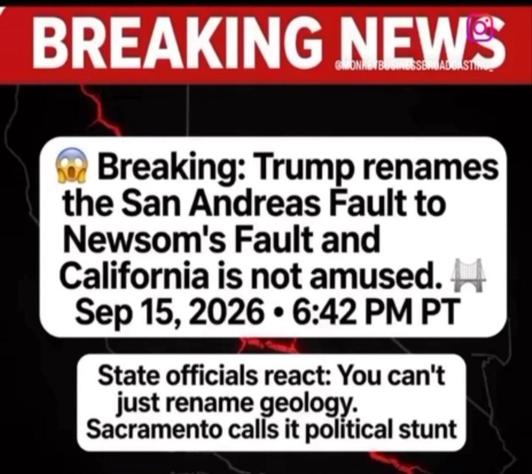 BREAKING NEWS. Breaking: Trump renames the San Andreas Fault to Newsom's Fault and California is not amused. Sep 15, 2026 • 6:42 PM PT. State officials react: You can't just rename geology. Sacramento calls it political stunt.