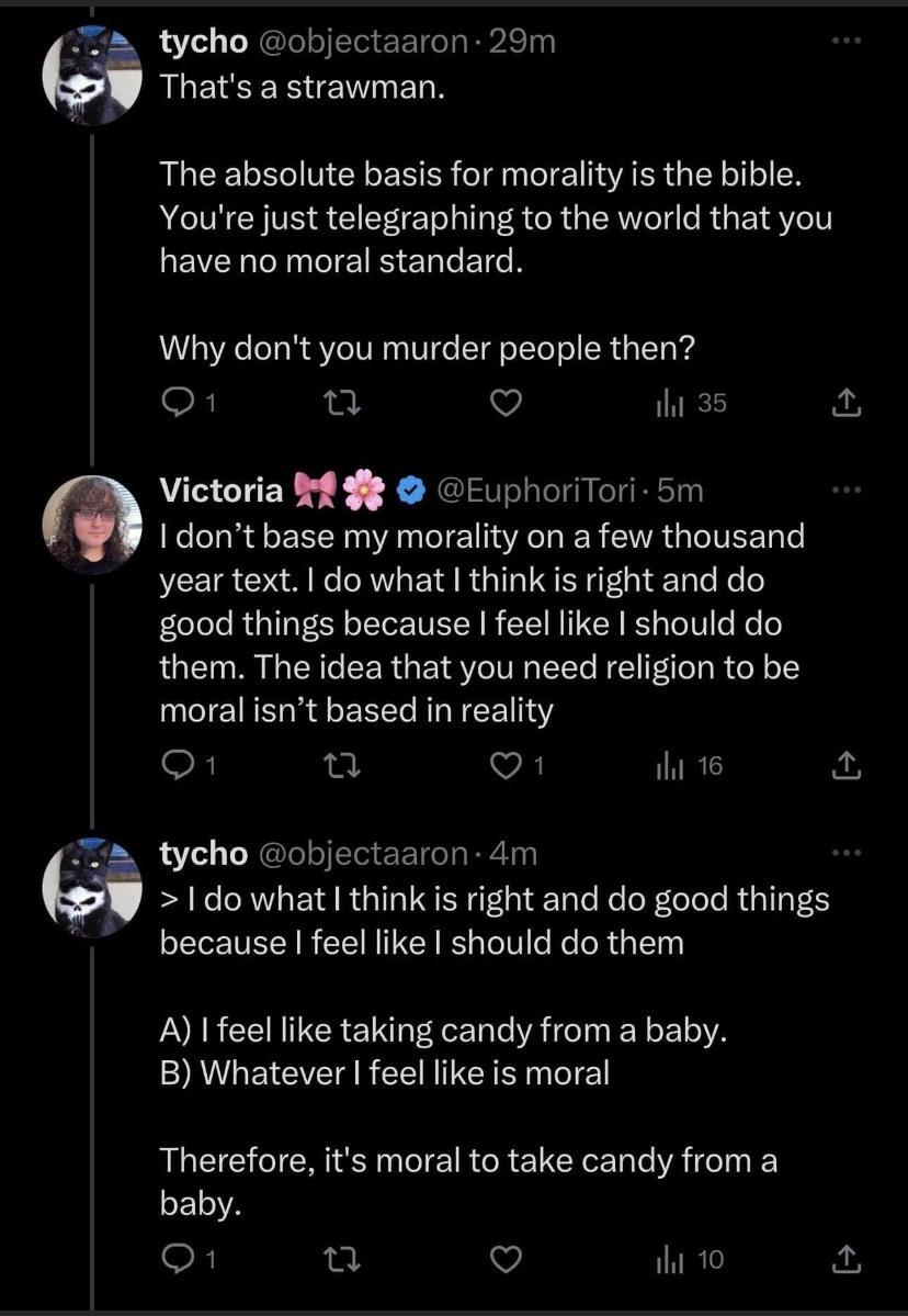 tycho objectaaron 29m M QLECEREIE The absolute basis for morality is the bible Youre just telegraphing to the world that you have no moral standard Why dont you murder people then o ot V e a m Victoria 8 8 EuphoriTori 5m dont base my morality on a few thousand year text do what think s right and do good things because feel like should do them The idea that you need religion to be moral isnt based 