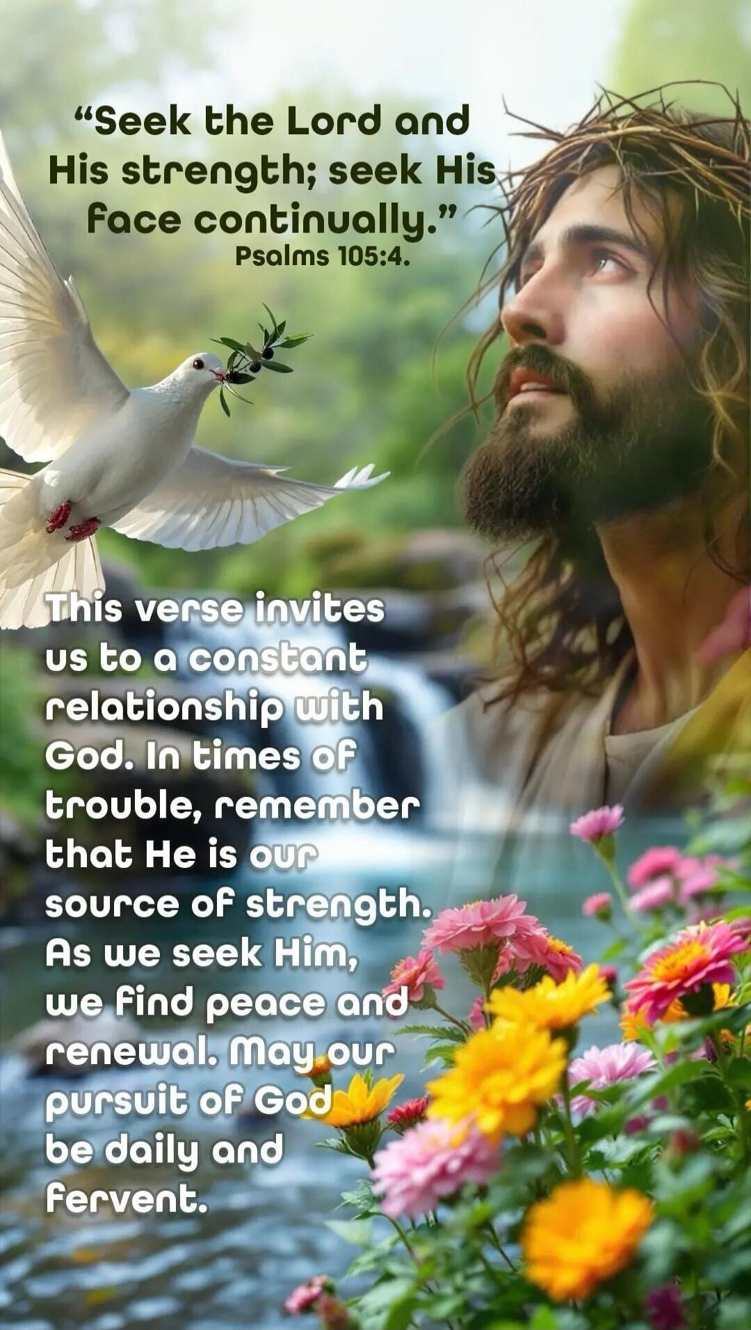 Seek the Lord and His strength; seek His face continually. Psalms 105:4. This verse invites us to a constant relationship with God. In times of trouble, remember that He is our source of strength. As we seek Him, we find peace and renewal. May our pursuit of God be daily and fervent.