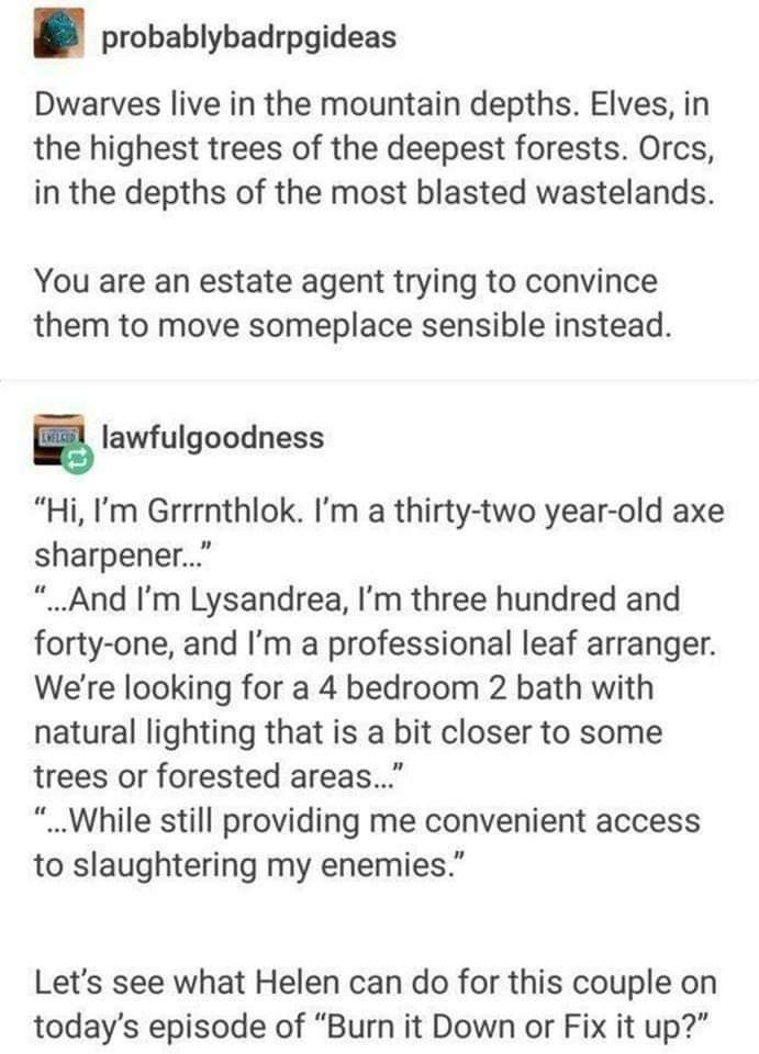 probablybadrpgideas Dwarves live in the mountain depths Elves in the highest trees of the deepest forests Orcs in the depths of the most blasted wastelands You are an estate agent trying to convince them to move someplace sensible instead g lawfulgoodness Hi Im Grrrnthlok Im a thirty two year old axe sharpener And Im Lysandrea Im three hundred and forty one and Im a professional leaf arranger Were