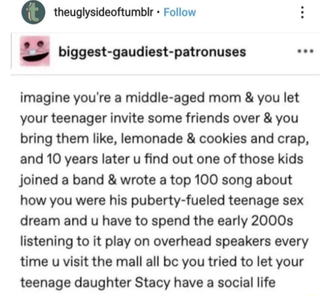 theuglysideoftumblr Follow biggest gaudiest patronuses oee imagine youre a middle aged mom you let your teenager invite some friends over you bring them like lemonade cookies and crap and 10 years later u find out one of those kids joined a band wrote a top 100 song about how you were his puberty fueled teenage sex dream and u have to spend the early 2000s listening to it play on overhead speakers