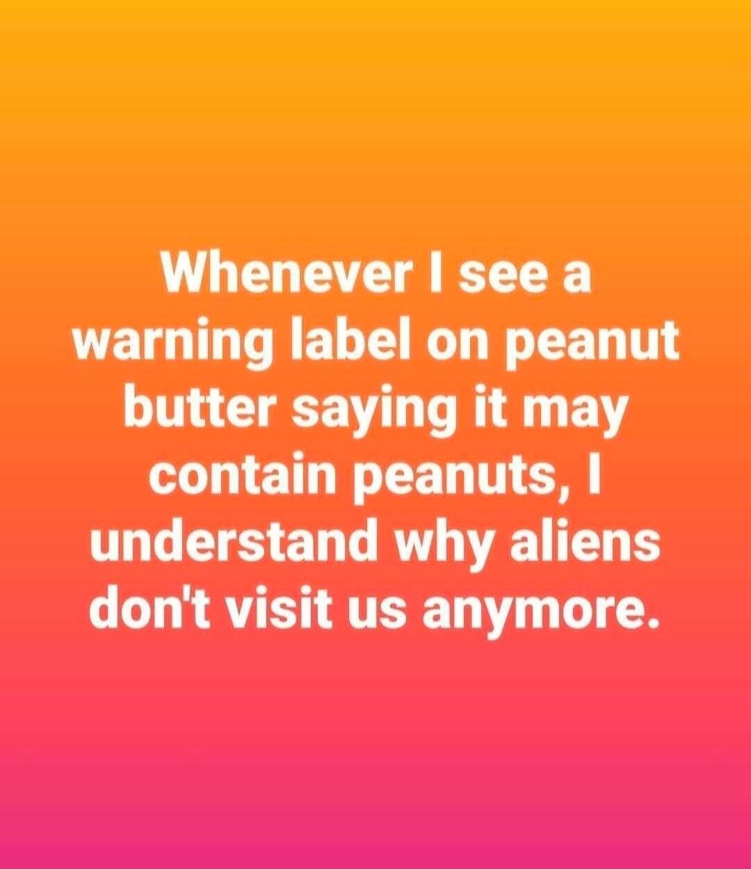 Whenever I see a warning label on peanut butter saying it may contain peanuts, I understand why aliens don't visit us anymore.