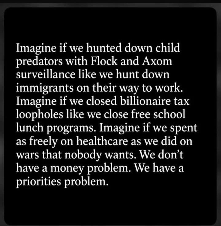 Imagine if we hunted down child predators with Flock and Axom surveillance like we hunt down immigrants on their way to work. Imagine if we closed billionaire tax loopholes like we close free school lunch programs. Imagine if we spent as freely on healthcare as we did on wars that nobody wants. We don't have a money problem. We have a priorities pr