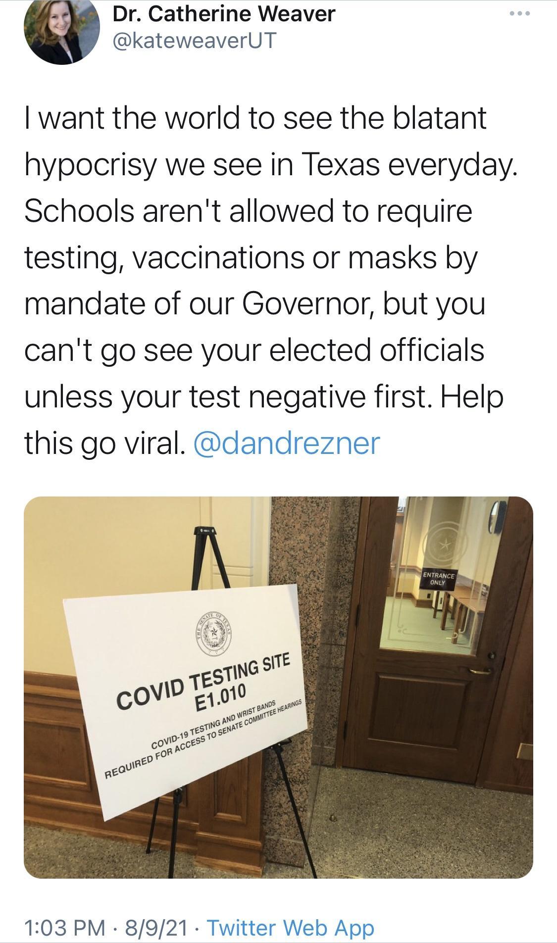 Dr Catherine Weaver kateweaverUT want the world to see the blatant hypocrisy we see in Texas everyday Schools arent allowed to require testing vaccinations or masks by mandate of our Governor but you cant go see your elected officials unless your test negative first Help this go viral dandrezner 103 PM 8921 Twitter Web App