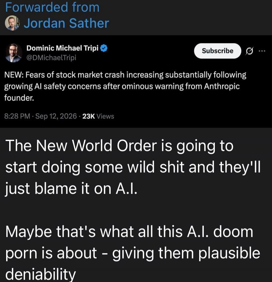 Forwarded from Jordan Sather. Dominic Michael Tripi @DMichaelTripi. NEW: Fears of stock market crash increasing substantially following growing AI safety concerns after ominous warning from Anthropic founder. 8:28 PM · Sep 12, 2026 · 23K Views. The New World Order is going to start doing some wild shit and they'll just blame it on A.I. Maybe that's
