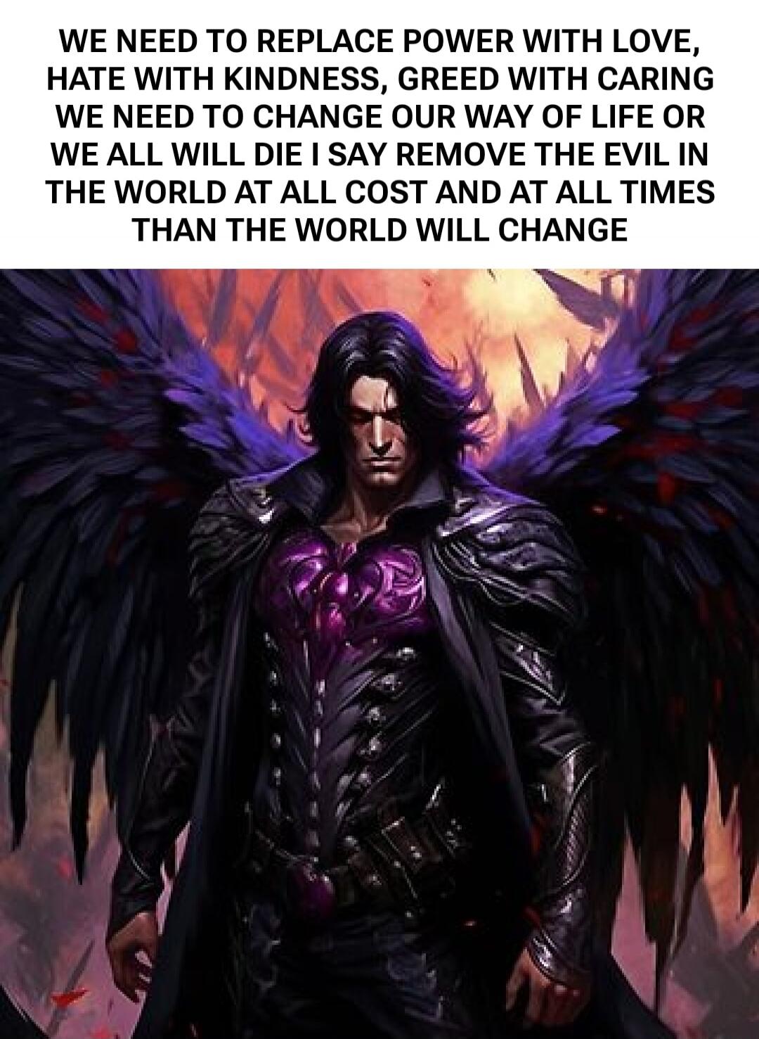 WE NEED TO REPLACE POWER WITH LOVE, HATE WITH KINDNESS, GREED WITH CARING WE NEED TO CHANGE OUR WAY OF LIFE OR WE ALL WILL DIE I SAY REMOVE THE EVIL IN THE WORLD AT ALL COST AND AT ALL TIMES THAN THE WORLD WILL CHANGE
