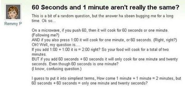 60 Seconds and 1 minute arent really the same This is a bit of a random question but the answer ha sbeen bugging me for a long time Ok so Remmy P On a microwave f you push 60 then it wil cook for 60 seconds or one minte Following me AND if you also press 100 it will cook for ane minute or 60 seconds Right ight OKI Well my question is f you add 100 100 it is 200 right So your food wil cook for a to
