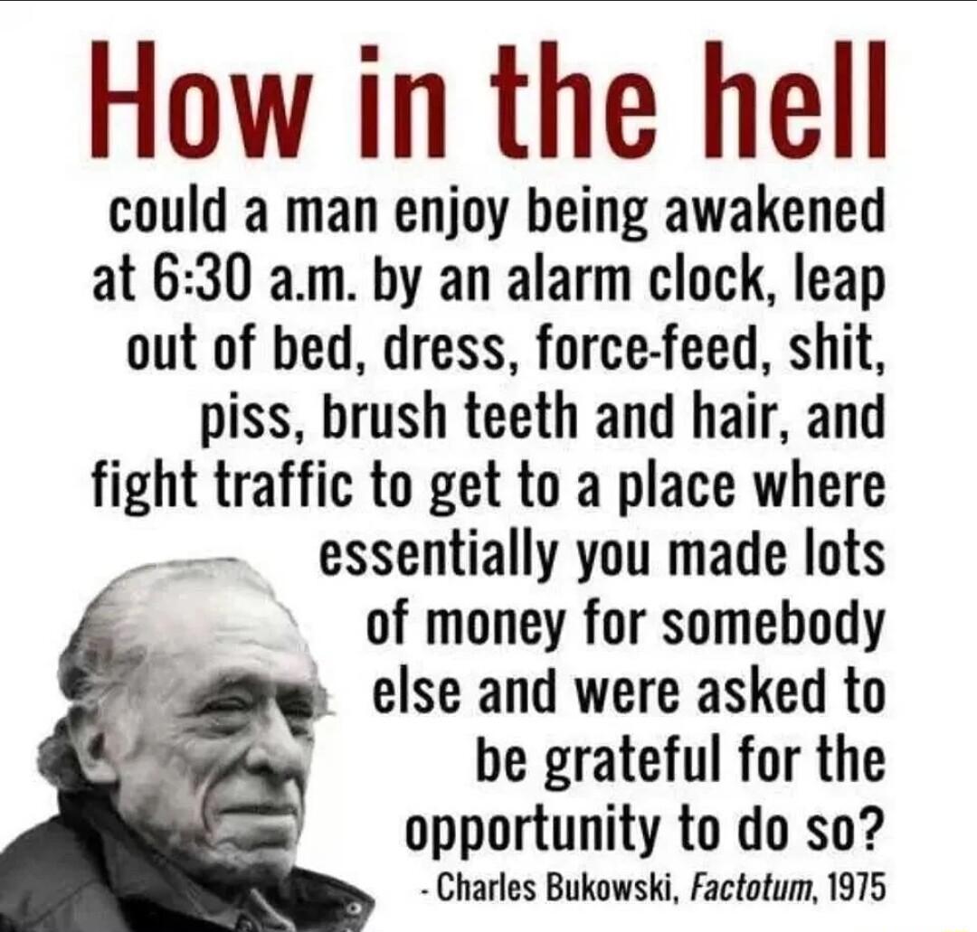 How in the hell could a man enjoy being awakened at 630 am by an alarm clock leap out of bed dress force feed shit piss brush teeth and hair and fight traffic to get to a place where essentially you made lots of money for somebody else and were asked to N be grateful for the opportunity to do so Charles Bukowski Factotum 1975