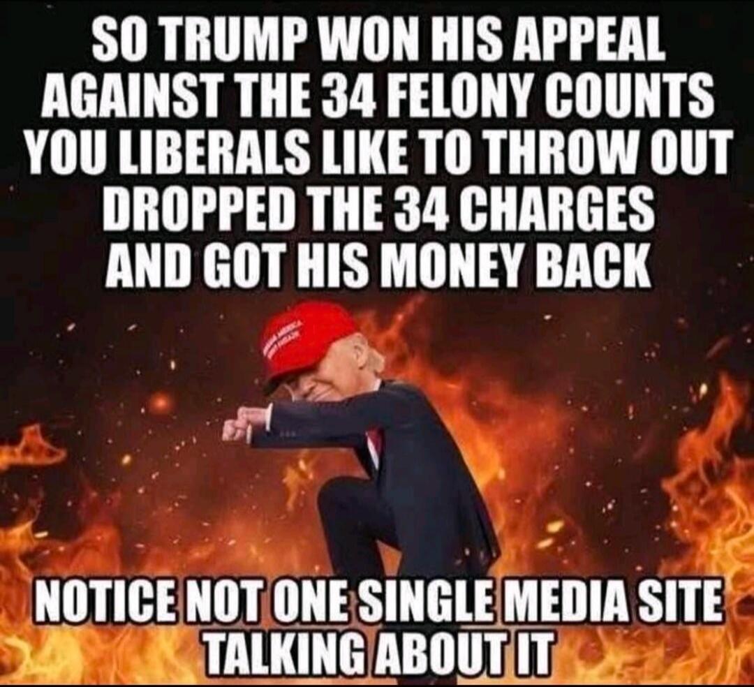 SO TRUMP WON HIS APPEAL AGAINST THE 34 FELONY COUNTS YOU LIBERALS LIKE TO THROW OUT DROPPED THE 34 CHARGES AND GOT HIS MONEY BACK NOTICE NOT ONE SINGLE MEDIA SITE TALKING ABOUT IT