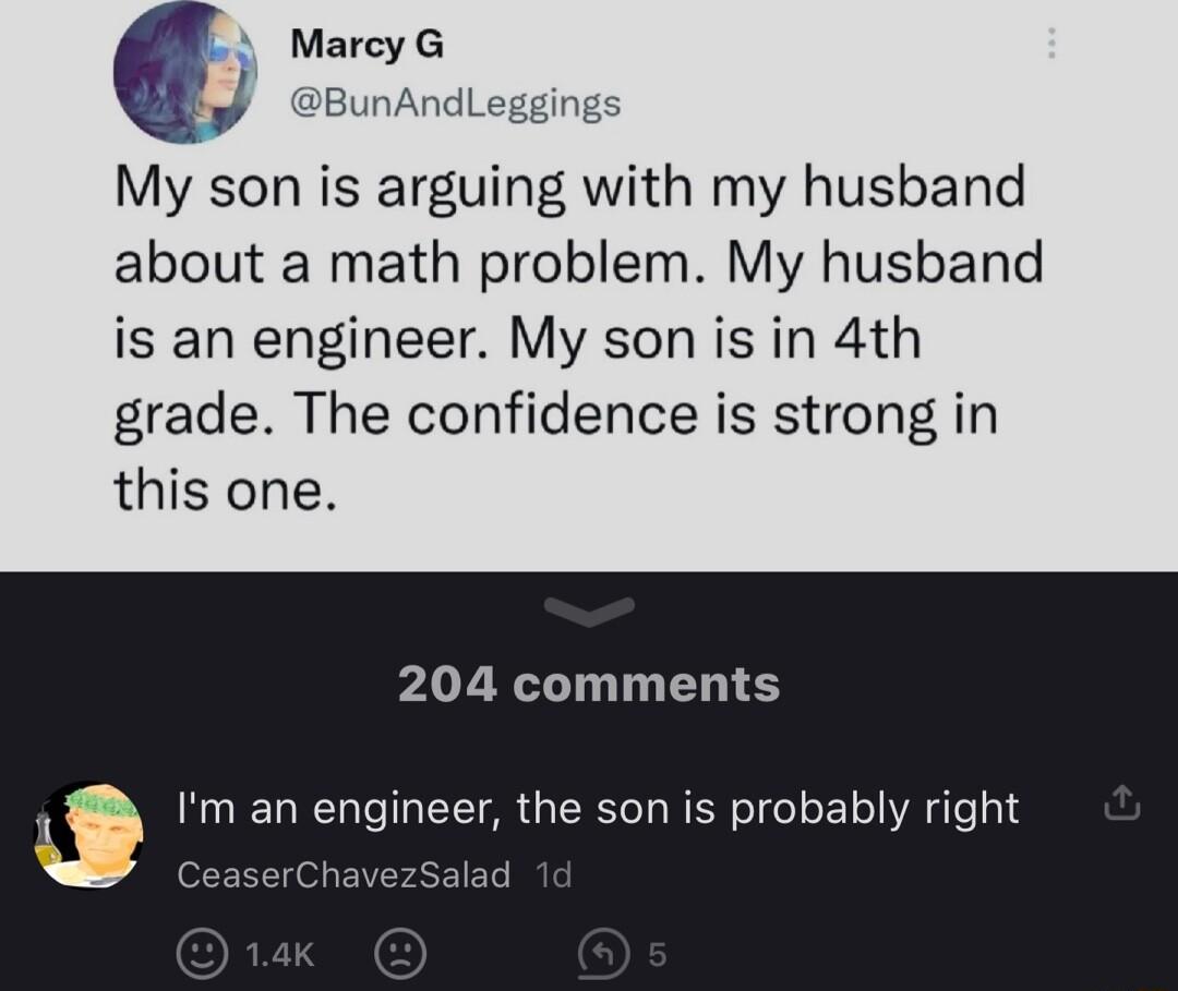 My son is arguing with my husband about a math problem My husband is an engineer My son is in 4th grade The confidence is strong in this one 204 comments Im an engineer the son is probably right