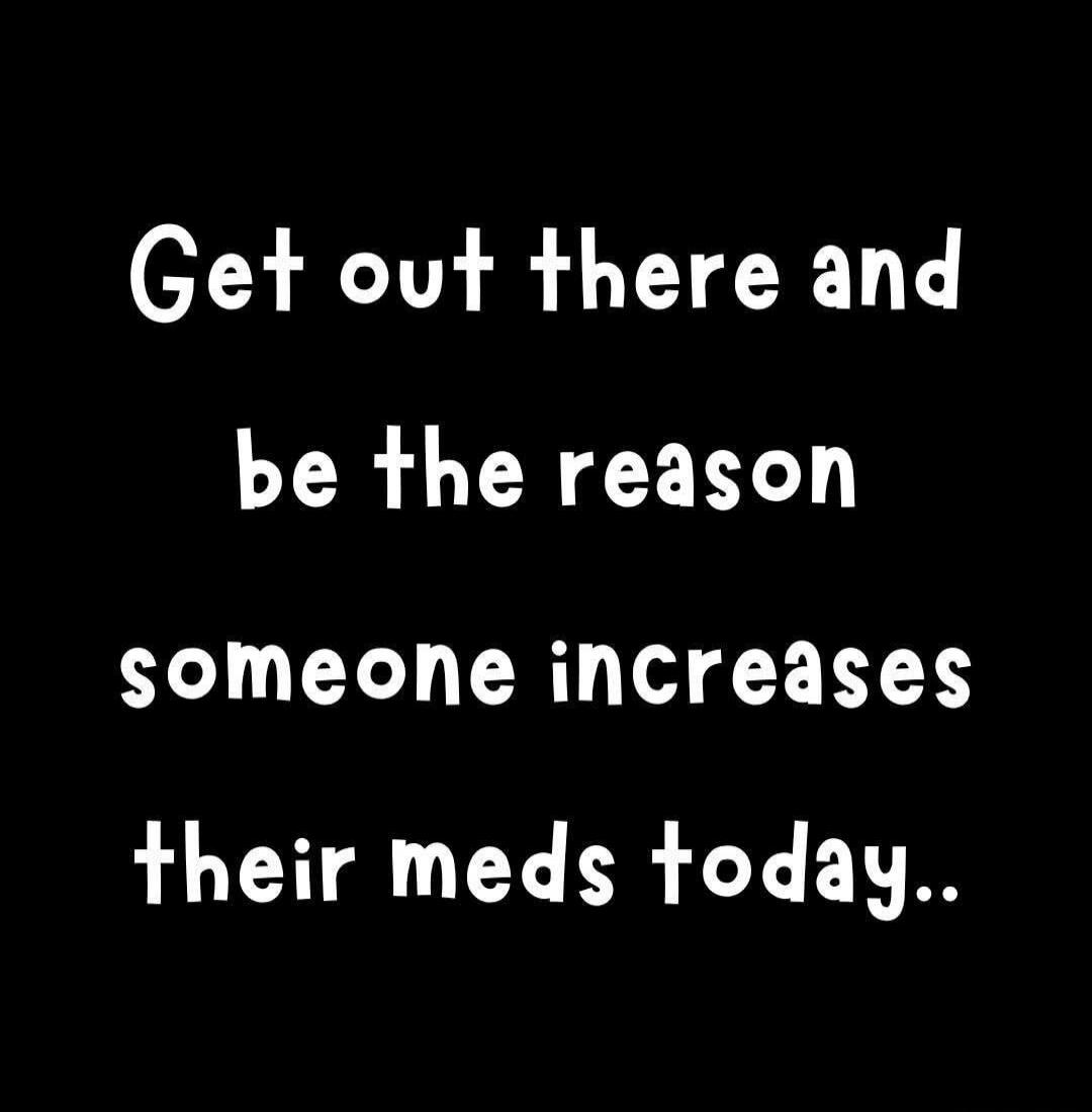 Get out there and be the reason someone increases their meds today..