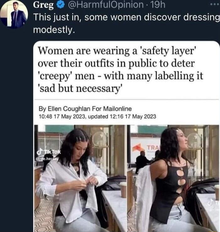 Greg HarmfulOpinion 19h This just in some women discover dressing modestly Women are wearing a safety layer over their outfits in public to deter creepy men with many labelling it sad but necessary By Ellen Coughlan For Mailonline 1048 17 May 2023 updated 1216 17 May 2023