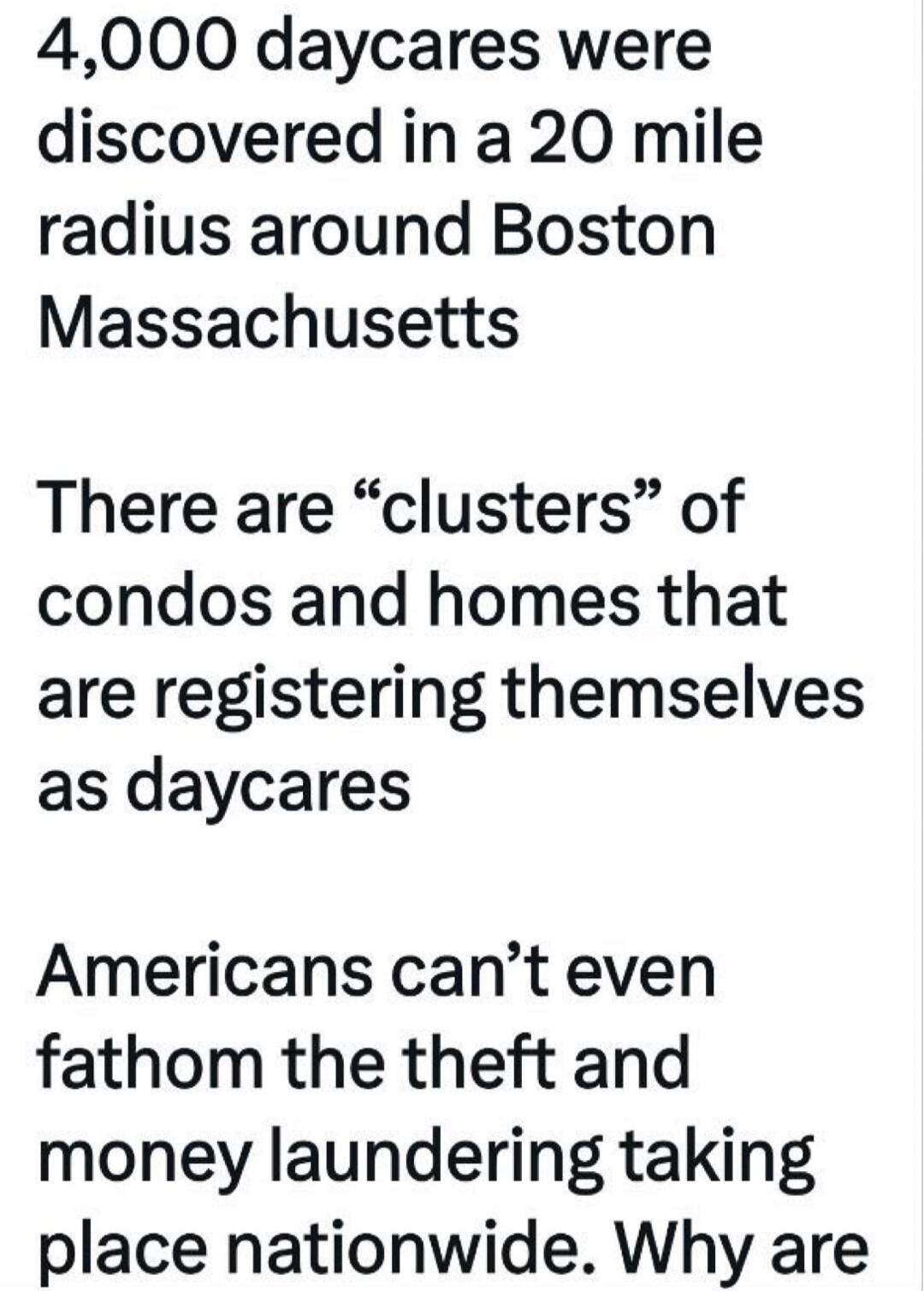 4,000 daycares were discovered in a 20 mile radius around Boston Massachusetts There are “clusters” of condos and homes that are registering themselves as daycares Americans can’t even fathom the theft and money laundering taking place nationwide. Why are
