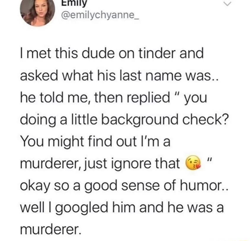 I met this dude on tinder and asked what his last name was he told me then replied you doing a little background check You might find out Im a murderer just ignore that okay so a good sense of humor well googled him and he was a murderer