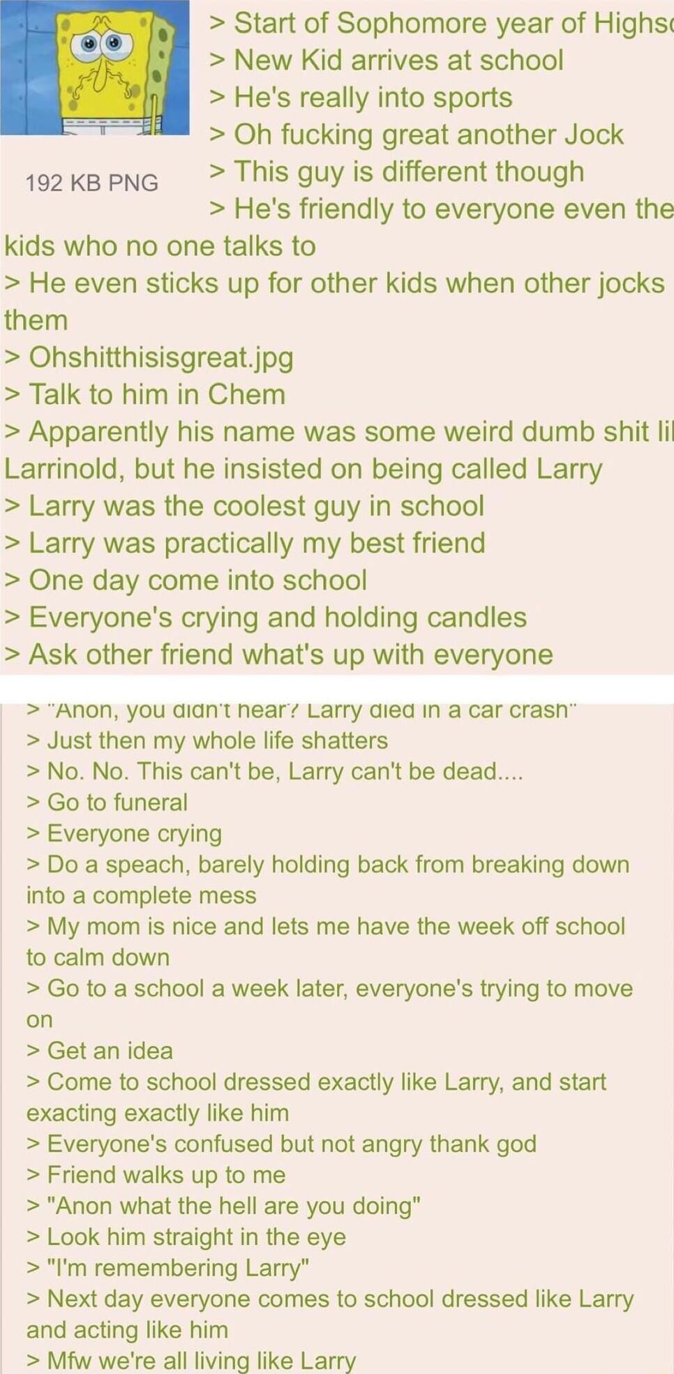 Start of Sophomore year of Highs New Kid arrives at school Hes really into sports Oh fucking great another Jock 1o2kapnG This guy is different though Hes friendly to everyone even the kids who no one talks to He even sticks up for other kids when other jocks them Ohshitthisisgreatjpg Talk to him in Chem Apparently his name was some weird dumb shit il Larrinold but he insisted on being called Larry