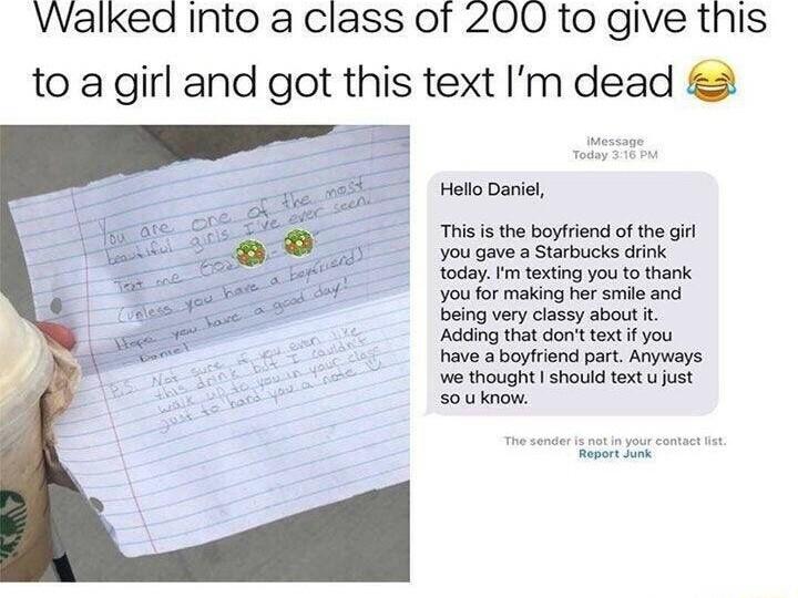 Walked Into a class of 200 to give this to a girl and got this text Im dead Hollo Dariel This isthe boyriend of the gir you gave a Starbucks dink todayFm texting youto thank youor making her smi and being very classy about it Ading that dont text i you have aboyfriend part Anyways o thought should textu just Souknow