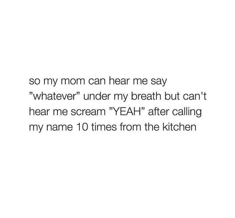 SO my mom can hear me say whatever under my breath but cant hear me scream YEAH after calling my name 10 times from the kitchen