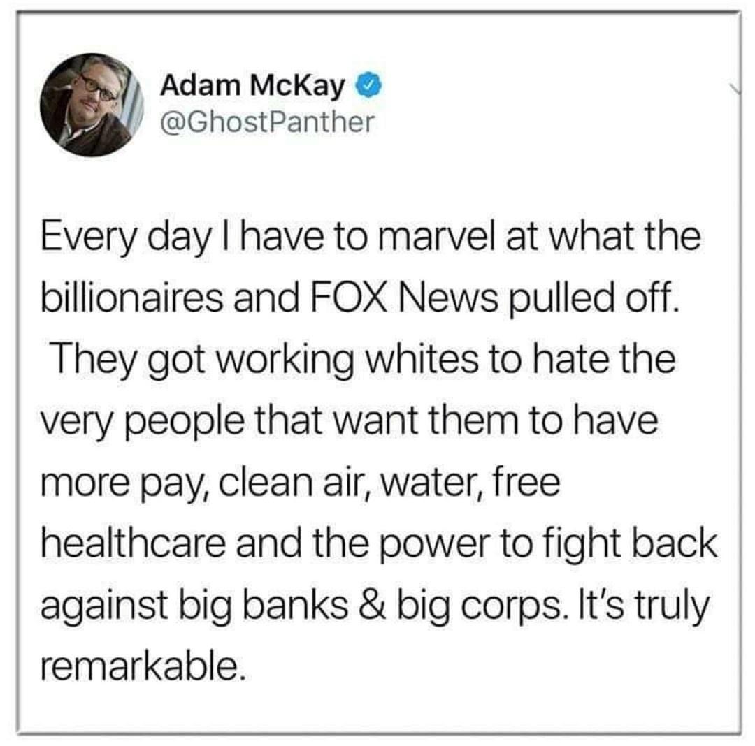 Adam McKay GhostPanther Every day have to marvel at what the billionaires and FOX News pulled off They got working whites to hate the very people that want them to have more pay clean air water free healthcare and the power to fight back against big banks big corps Its truly remarkable