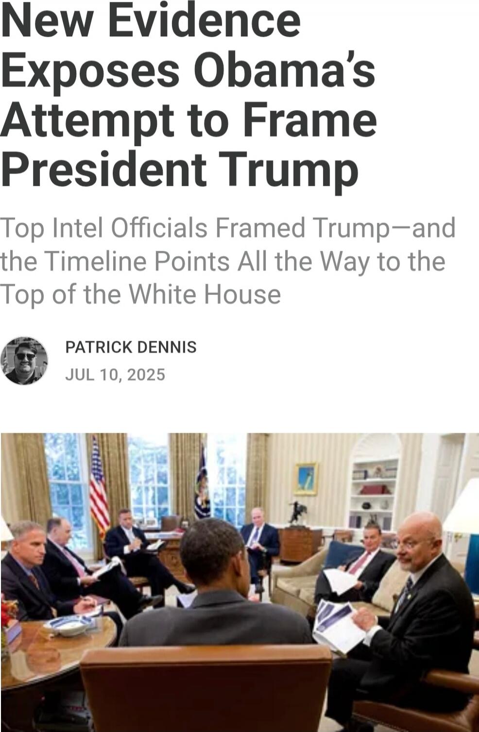 New Evidence Exposes Obama’s Attempt to Frame President Trump
Top Intel Officials Framed Trump—and the Timeline Points All the Way to the Top of the White House
PATRICK DENNIS
JUL 10, 2025