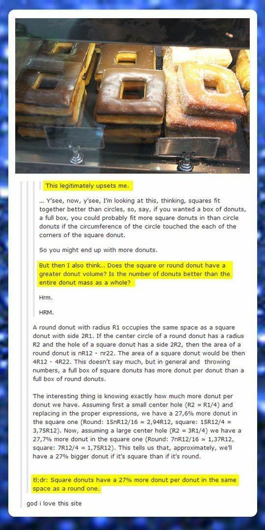 This legitimately upsets me Ysee now ysee Im looking at this thinking squares fit together better than circles so say if you wanted a box of donuts 2 full box you could probably fit more square donuts in than circle donuts if the circumference of the circle touched the each of the comers of the square donut So you might end up with more donuts But then Lalso think Does the square or round donut ha
