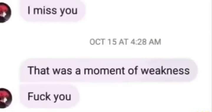 D miss you OCT 15 AT 428 AM That was a moment of weakness D Fuck you