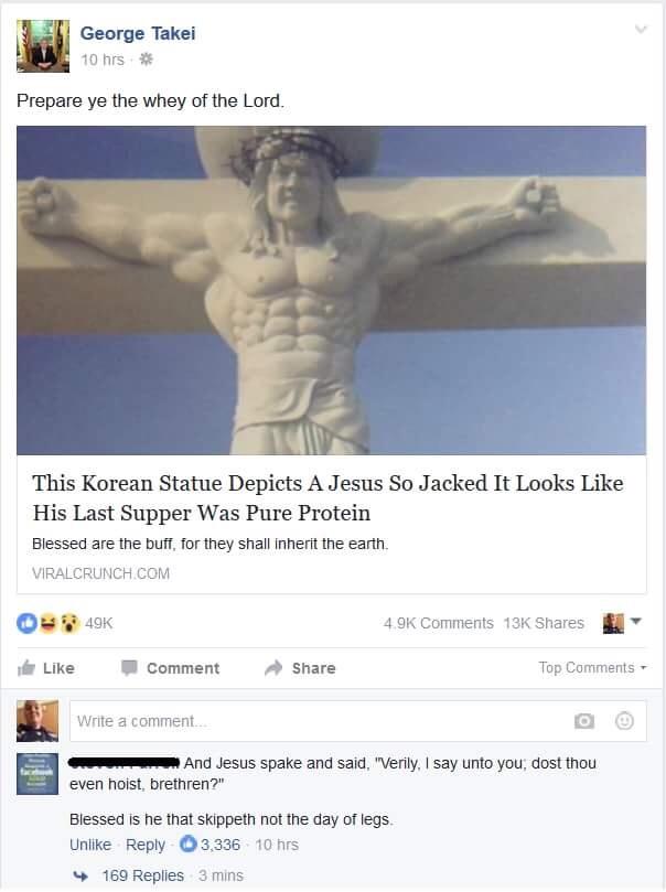 1 George Takei 10 hrs Prepare ye the whey of the Lord This Korean Statue Depicts A Jesus So Jacked It Looks Like His Last Supper Was Pure Protein Blessed are the buff for they shall inhert the earth VIRALCRUNCH COM 40K O Wl Like W comment Share 4 oK comments 13Kk shares Top Comments Bl e comen c wmnd Jesus spake and said Verly say unto you dost thou even hoist brethren Blessed s he that skippeth n