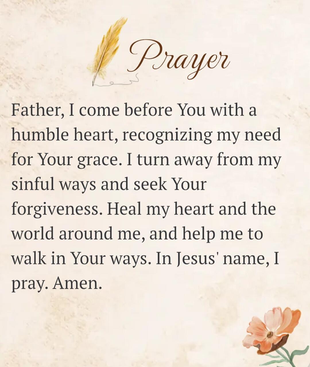Prayer Father, I come before You with a humble heart, recognizing my need for Your grace. I turn away from my sinful ways and seek Your forgiveness. Heal my heart and the world around me, and help me to walk in Your ways. In Jesus' name, I pray. Amen.
