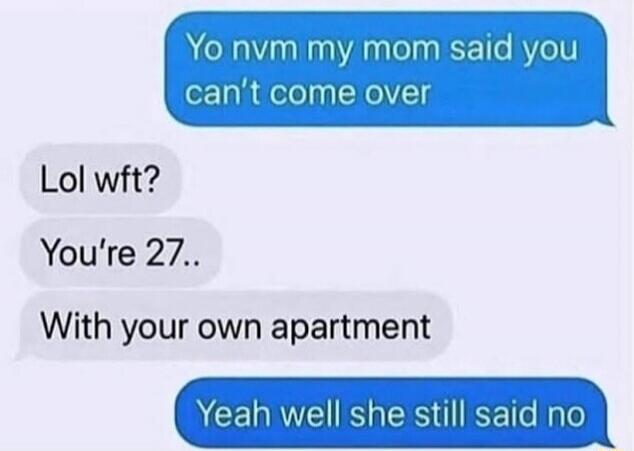 Yo nvm my mom said you can't come over. Lol wft? You're 27.. With your own apartment. Yeah well she still said no.