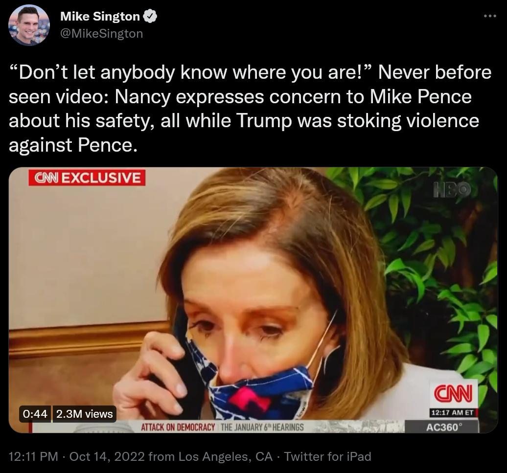 C Mike Sington OMikesington Dont let anybody know where you are Never before seen video Nancy expresses concern to Mike Pence about his safety all while Trump was stoking violence against Pence F 044 23 views 1211 PM Oct 14 2022 from Los Angeles CA Twitter for iPad