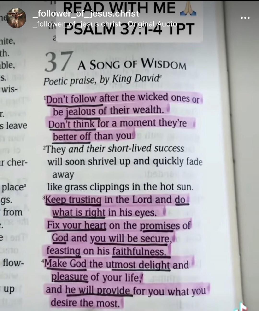READ WITH ME. _follower_of_jesus.christ. Original Audio. PSALM 37:1-4 TPT. 37 A SONG OF WISDOM. Poetic praise, by King David. ¹Don't follow after the wicked ones or be jealous of their wealth. Don't think for a moment they're better off than you. ²They and their short-lived success will soon shrivel up and quickly fade away like grass clippings in 