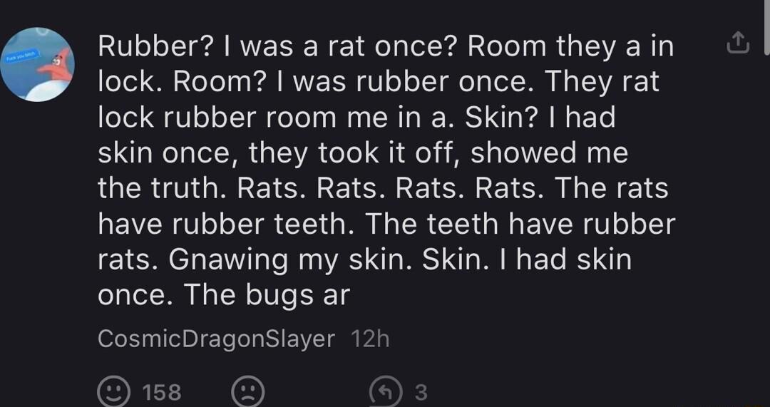 Rubber was a rat once Room they a in lock Room was rubber once They rat lock rubber room me in a Skin had skin once they took it off showed me the truth Rats Rats Rats Rats The rats have rubber teeth The teeth have rubber rats Gnawing my skin Skin had skin once The bugs ar CosmicDragonSlayer 12h OB