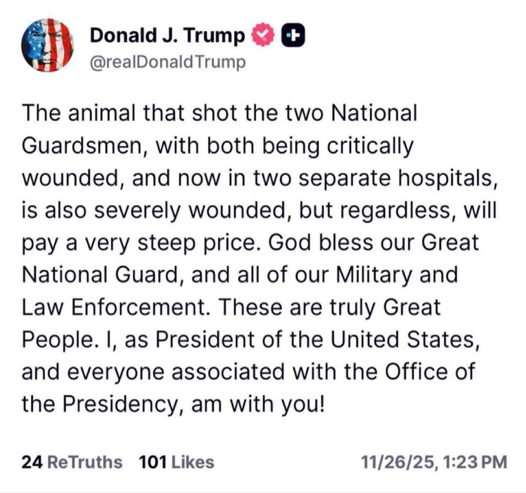 The animal that shot the two National Guardsmen, with both being critically wounded, and now in two separate hospitals, is also severely wounded, but regardless, will pay a very steep price. God bless our Great National Guard, and all of our Military and Law Enforcement. These are truly Great People. I, as President of the United States, and everyo