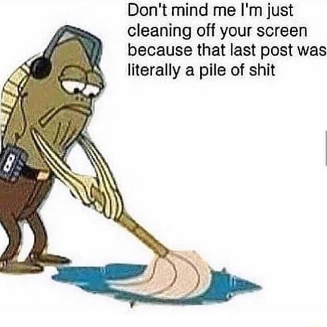 Dont mind me Im just cleaning off your screen because that last post was literally a pile of shit