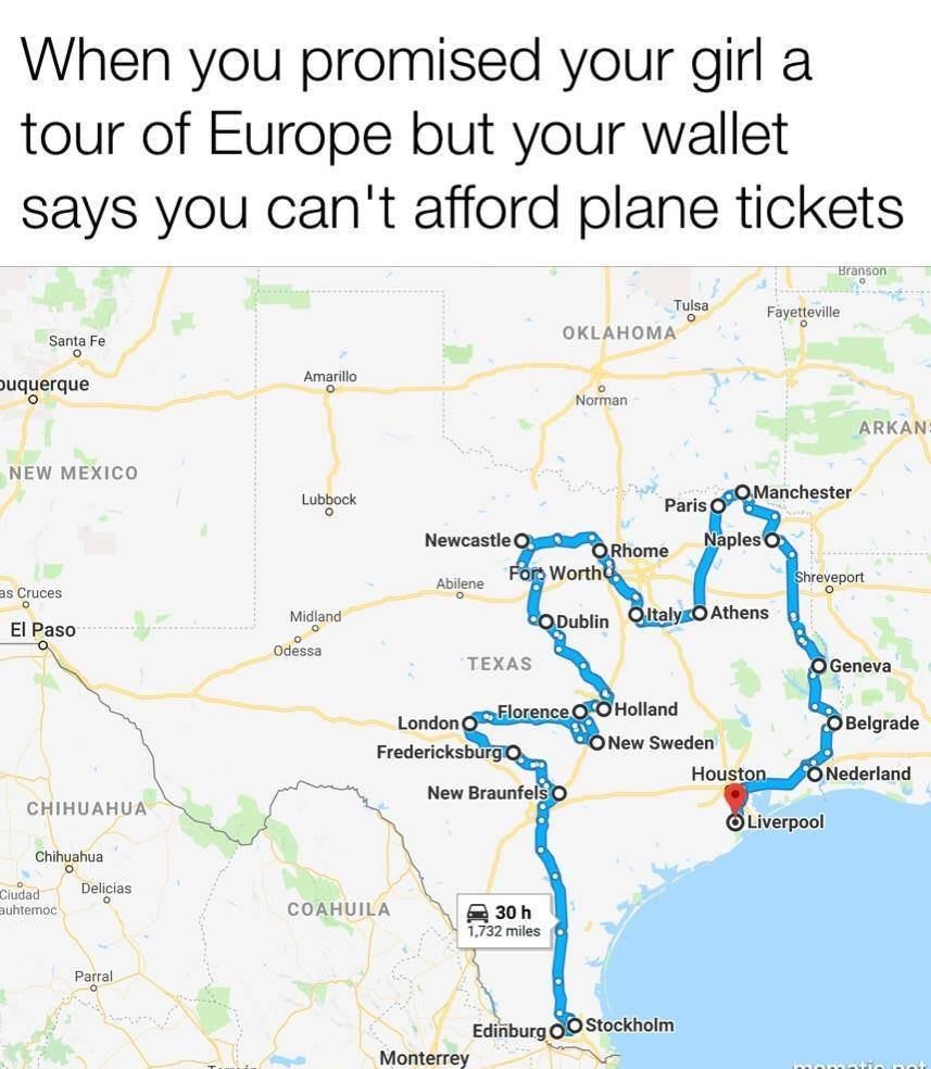 When you promised your girl a tour of Europe but your wallet says you cant afford plane tickets sramson Thiss Fayetieville samare OKLAHOMA Amarillo uquerque LA P Norman _ARKAN NEW MEXICO Lubbock s Cruces Midland El Paso o o Odessa CHIHUAHUA Chihuahua o o elicias Ciffaq Delici suhtemoc COAHUILA Parral S