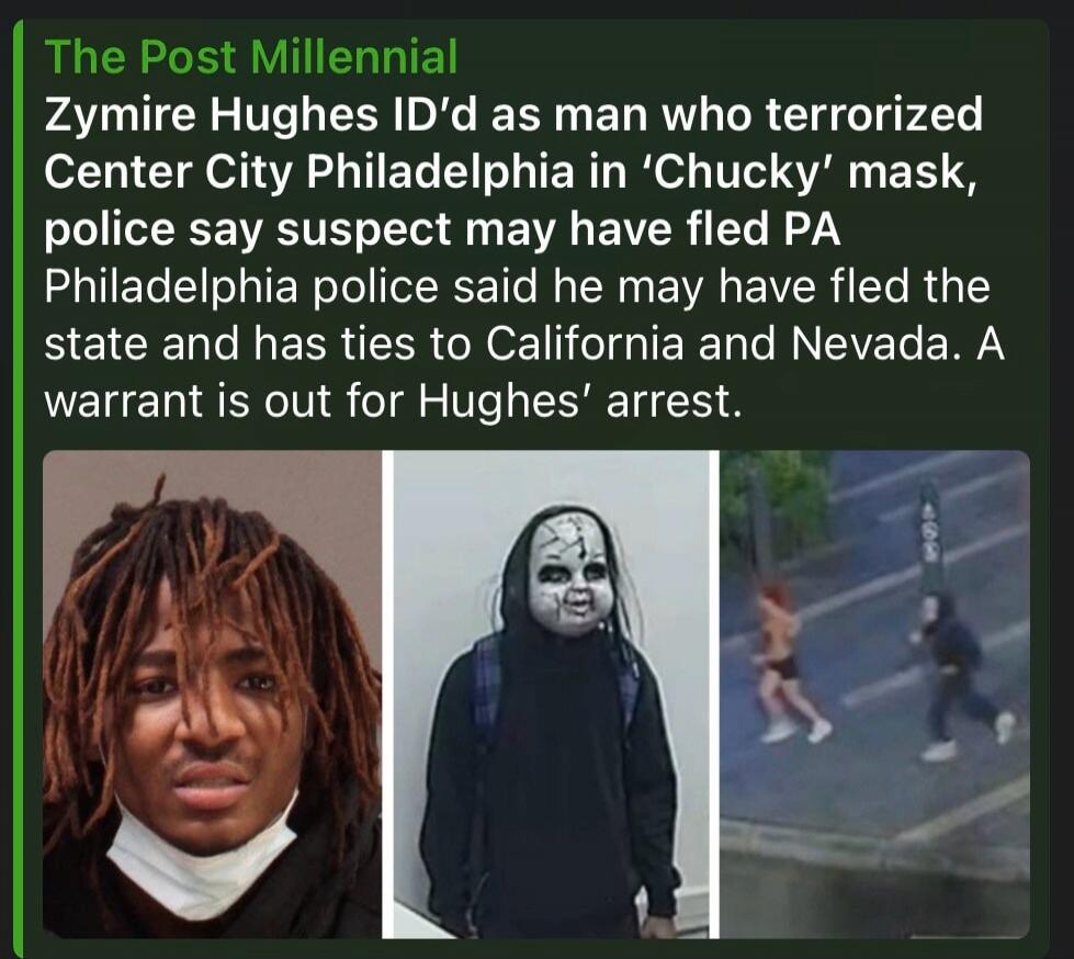 The Post Millennial Zymire Hughes ID'd as man who terrorized Center City Philadelphia in 'Chucky' mask, police say suspect may have fled PA Philadelphia police said he may have fled the state and has ties to California and Nevada. A warrant is out for Hughes' arrest.