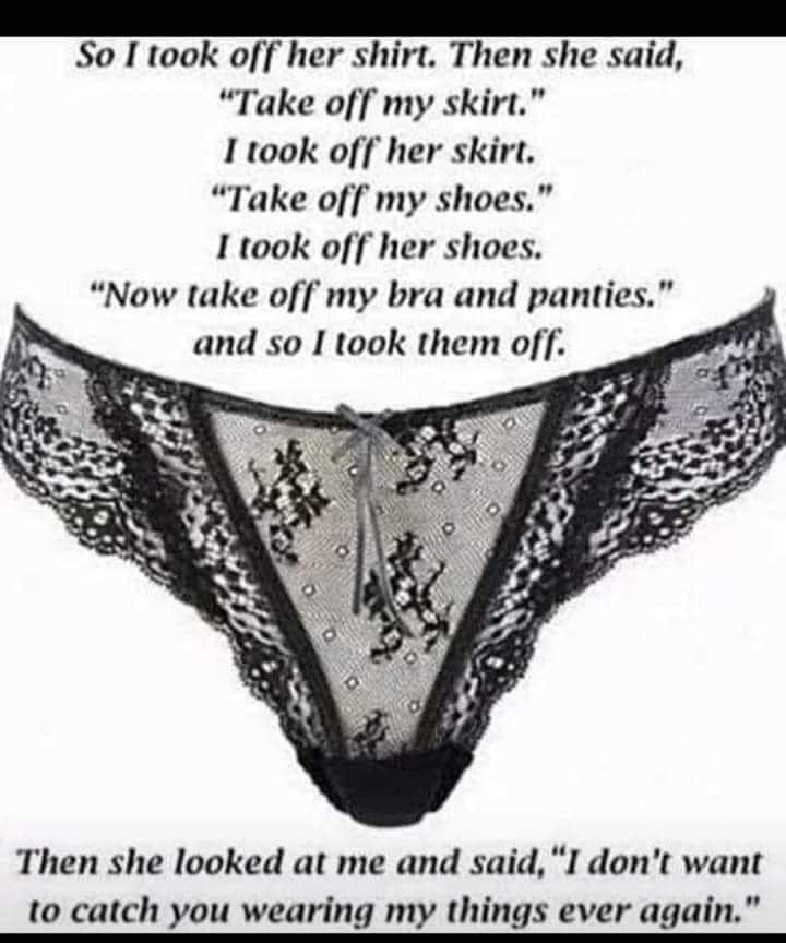 So I took off her shirt Then she said Take off my skirt I took off her skirt Take off my shoes I took off her shoes Now take off my bra and panties and so I took them off Then she looked at me and said I dont want to catch you wearing my things ever again