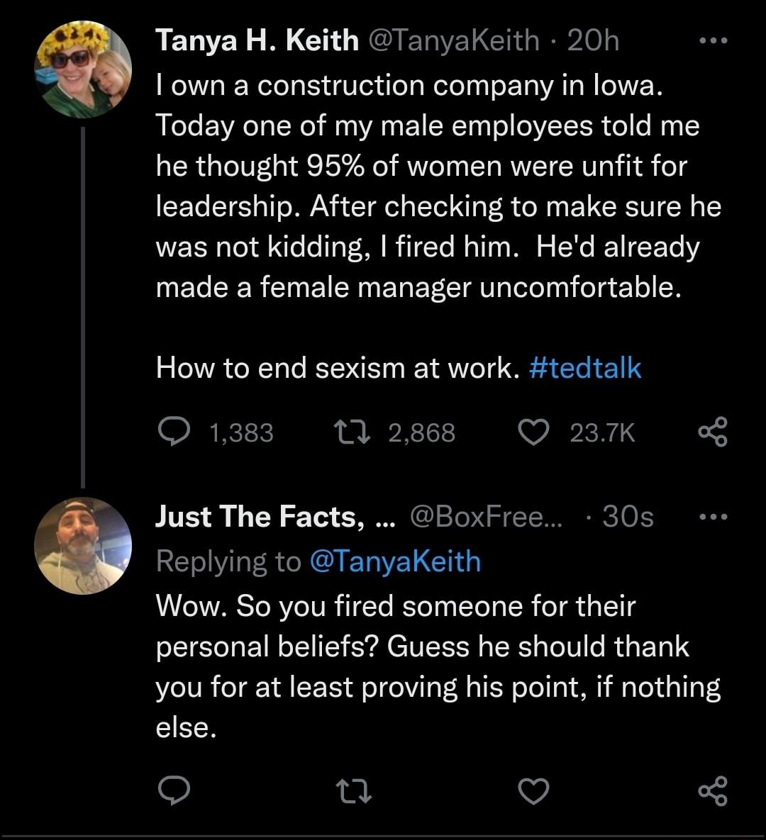 D RELVEY L BLCH L EGIERIERCelel 1 own a construction company in lowa Today one of my male employees told me he thought 95 of women were unfit for leadership After checking to make sure he was not kidding fired him Hed already made a female manager uncomfortable How to end sexism at work tedtalk Q 1383 10 2868 Q 237K g Just The Facts BoxFree 30s Replying to TanyaKeith Wow So you fired someone for t