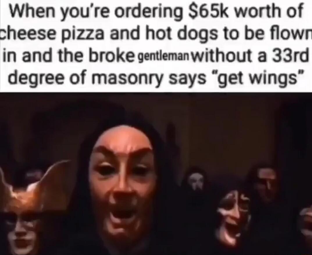 When you’re ordering $65k worth of cheese pizza and hot dogs to be flown in and the broke gentleman without a 33rd degree of masonry says 