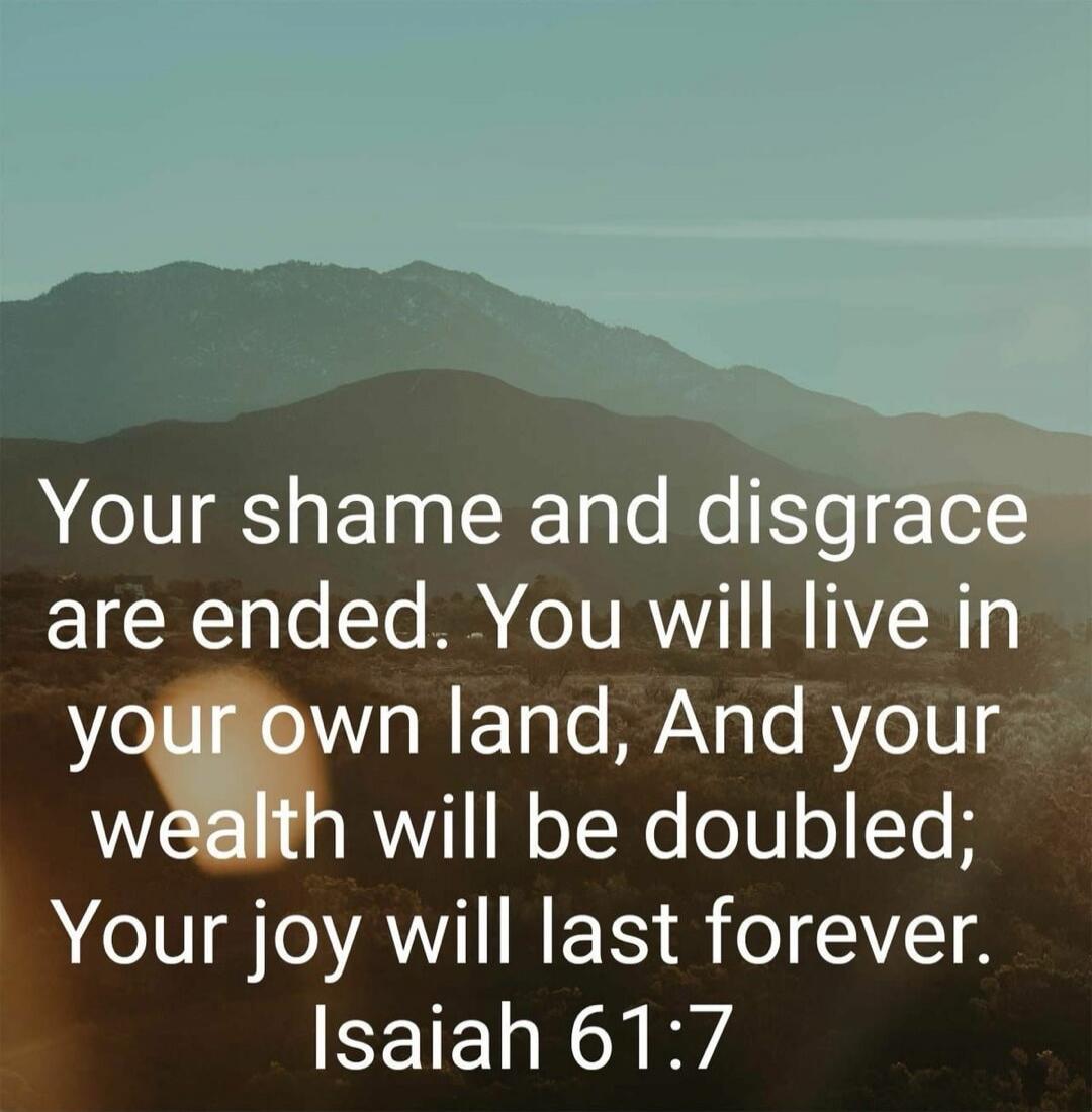 Your shame and disgrace are ended. You will live in your own land, And your wealth will be doubled; Your joy will last forever. Isaiah 61:7