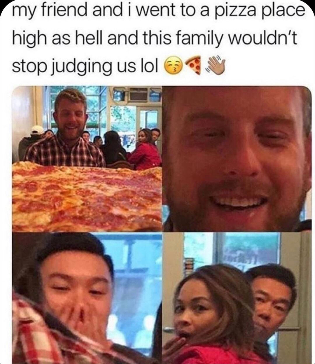 my friend and i went to a pizza place high as hell and this family wouldnt stop judging us lol 48