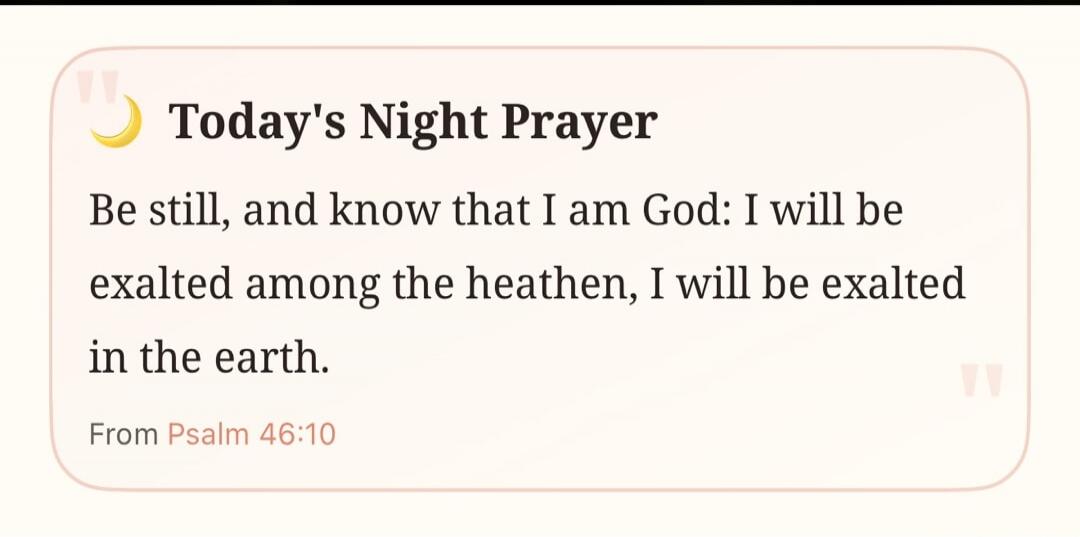 Today's Night Prayer Be still, and know that I am God: I will be exalted among the heathen, I will be exalted in the earth. From Psalm 46:10