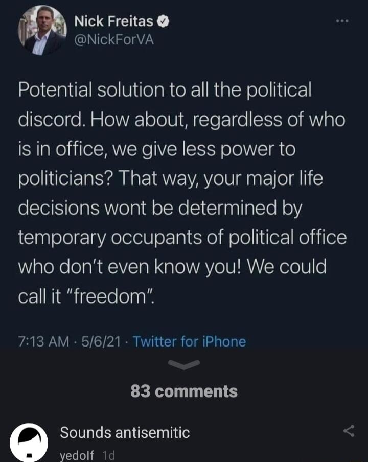 Nick Freitas NickForVA Potential solution to all the political discord How about regardless of who is in office we give less power to politicians That way your major life decisions wont be determined by temporary occupants of political office aleXe ol RECIVEToN ool WAV eI RV N oolo call it freedom 713 AM 5621 Twitter for iPhone 83 comments O Sounds antisemitic yvedolf 1d
